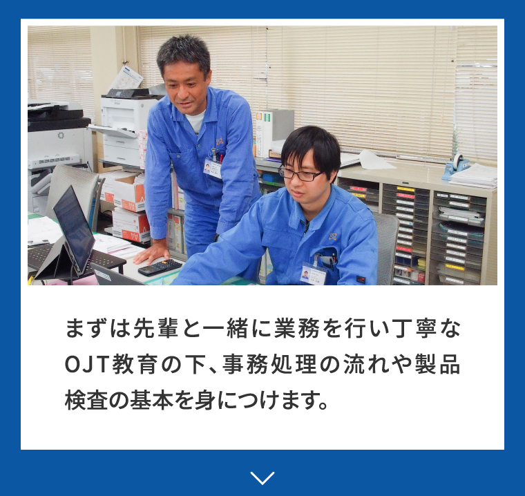まずは先輩と一緒に業務を行い丁寧なOJT教育の下、事務処理の流れや製品検査の基本を身につけます。